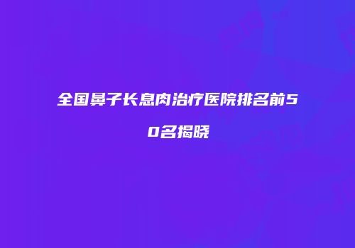 全国鼻子长息肉治疗医院排名前50名揭晓