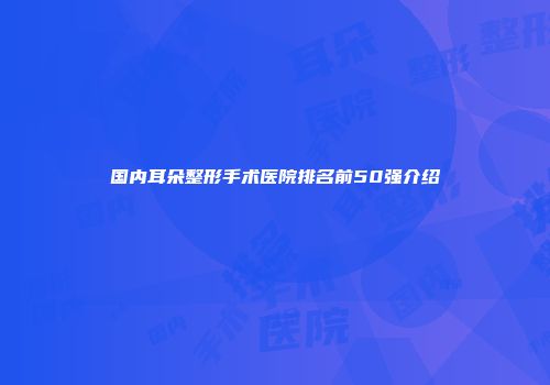 国内耳朵整形手术医院排名前50强介绍