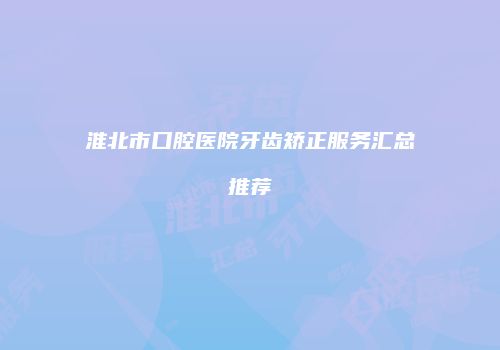 淮北市口腔医院牙齿矫正服务汇总推荐
