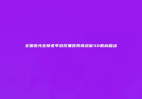 全国激光去除老年斑反黑医院排名前50机构盘点