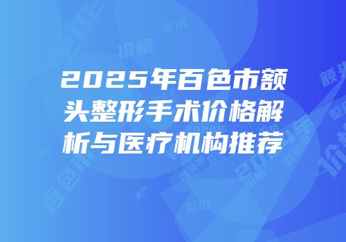 2025年百色市额头整形手术价格解析与医疗机构推荐