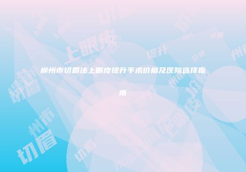 郴州市切眉法上眼皮提升手术价格及医院选择指南