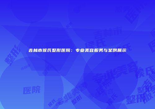 吉林市侯氏整形医院：专业美容服务与案例展示