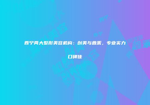 西宁两大整形美容机构：创美与鑫禾，专业实力口碑佳