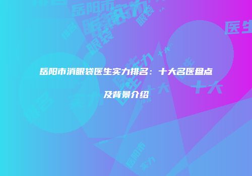 岳阳市消眼袋医生实力排名：十大名医盘点及背景介绍
