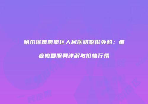 哈尔滨市南岗区人民医院整形外科：疤痕修复服务详解与价格行情