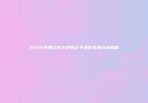 2025年阳江市下巴矫正手术医生排行榜揭晓