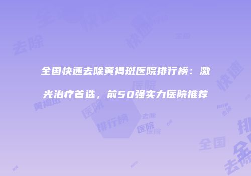 全国快速去除黄褐斑医院排行榜：激光治疗首选，前50强实力医院推荐