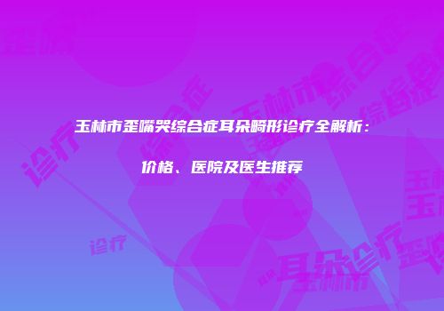 玉林市歪嘴哭综合症耳朵畸形诊疗全解析：价格、医院及医生推荐