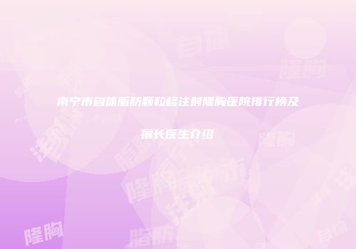 南宁市自体脂肪颗粒移注射隆胸医院排行榜及擅长医生介绍