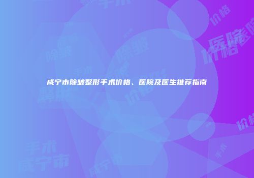 咸宁市除皱整形手术价格、医院及医生推荐指南