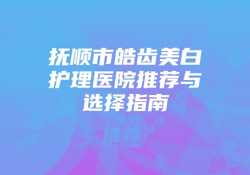 抚顺市皓齿美白护理医院推荐与选择指南