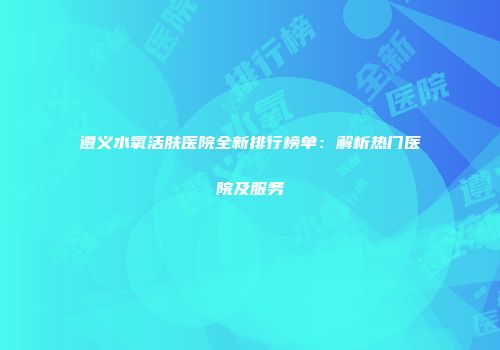 遵义水氧活肤医院全新排行榜单：解析热门医院及服务
