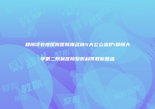 郑州切包皮医院医院排名榜5大公立出炉!郑州大学第二附属医院整形科等教你甄选