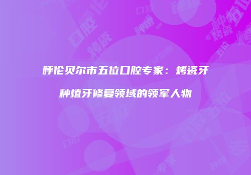 呼伦贝尔市五位口腔专家：烤瓷牙种植牙修复领域的领军人物