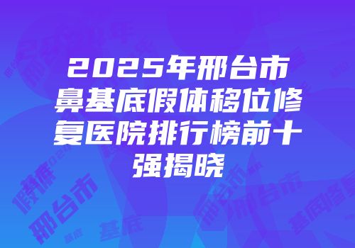 2025年邢台市鼻基底假体移位修复医院排行榜前十强揭晓