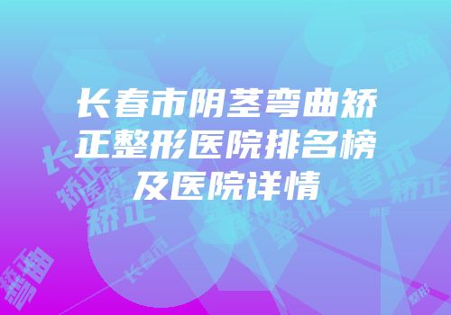 长春市阴茎弯曲矫正整形医院排名榜及医院详情