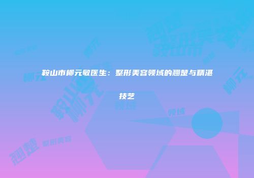 鞍山市柳元敏医生：整形美容领域的翘楚与精湛技艺