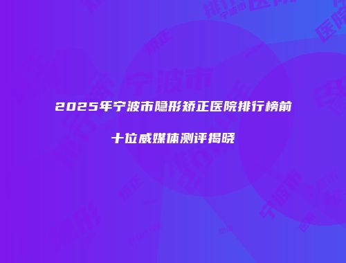 2025年宁波市隐形矫正医院排行榜前十位威媒体测评揭晓