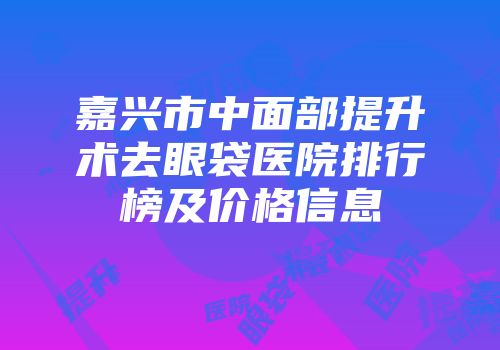 嘉兴市中面部提升术去眼袋医院排行榜及价格信息
