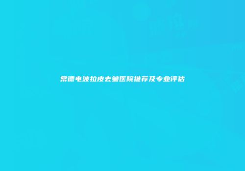 常德电波拉皮去皱医院推荐及专业评估