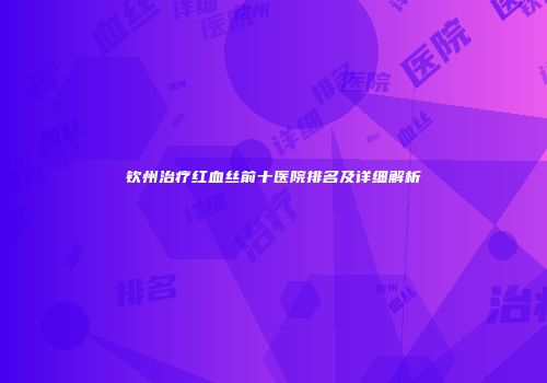 钦州治疗红血丝前十医院排名及详细解析