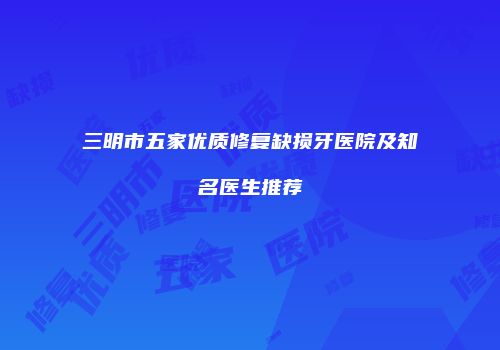 三明市五家优质修复缺损牙医院及知名医生推荐