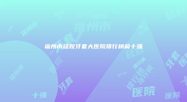 福州市硅胶牙套大医院排行榜前十强