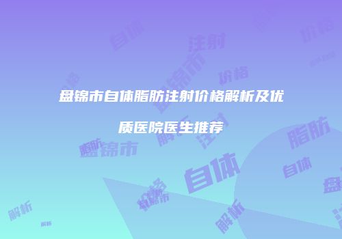 盘锦市自体脂肪注射价格解析及优质医院医生推荐