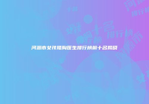 河源市女孩隆胸医生排行榜前十名揭晓