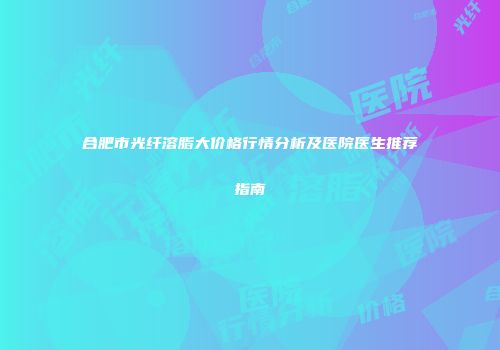 合肥市光纤溶脂大价格行情分析及医院医生推荐指南