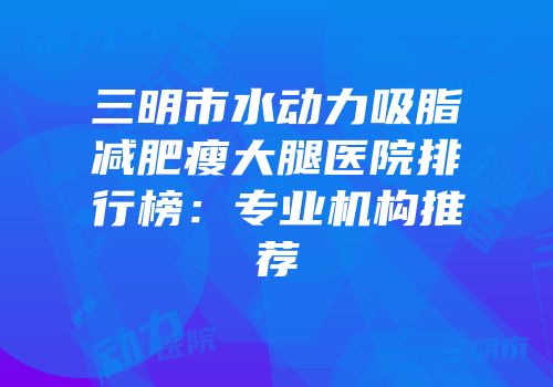 三明市水动力吸脂减肥瘦大腿医院排行榜：专业机构推荐