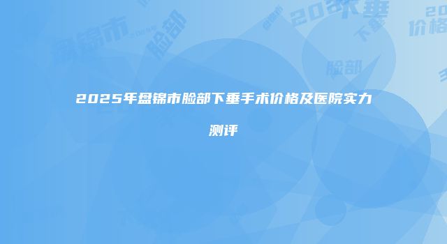 2025年盘锦市脸部下垂手术价格及医院实力测评