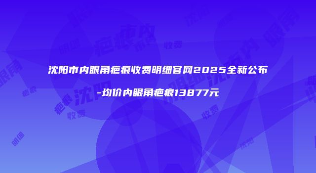 沈阳市内眼角疤痕收费明细官网2025全新公布-均价内眼角疤痕13877元