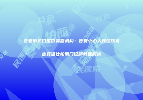 吉安市热门整形美容机构：吉安中心人民医院与吉安保仕柏丽门诊部特色解析