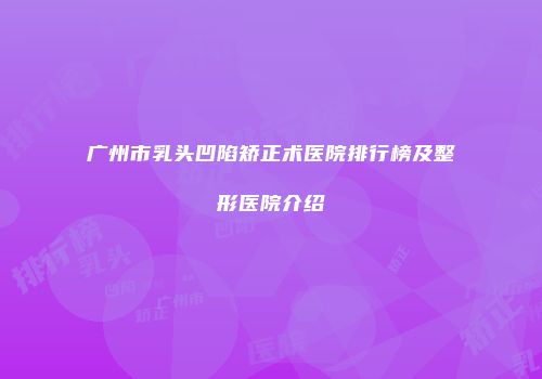 广州市乳头凹陷矫正术医院排行榜及整形医院介绍