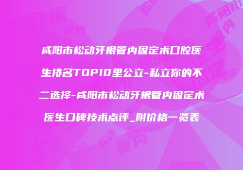 咸阳市松动牙根管内固定术口腔医生排名TOP10里公立-私立你的不二选择-咸阳市松动牙根管内固定术医生口碑技术点评_附价格一览表