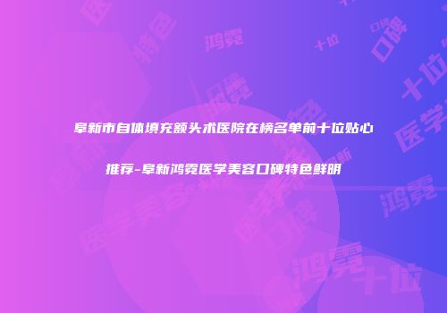 阜新市自体填充额头术医院在榜名单前十位贴心推荐-阜新鸿霓医学美容口碑特色鲜明