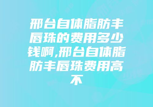 邢台自体脂肪丰唇珠的费用多少钱啊,邢台自体脂肪丰唇珠费用高不