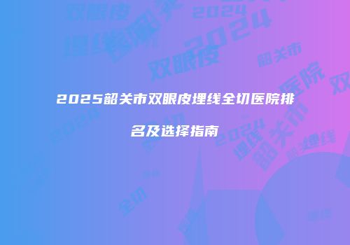 2025韶关市双眼皮埋线全切医院排名及选择指南