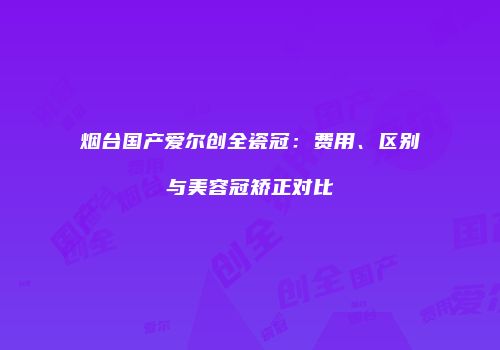 烟台国产爱尔创全瓷冠：费用、区别与美容冠矫正对比
