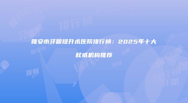 雅安市牙龈提升术医院排行榜：2025年十大权威机构推荐