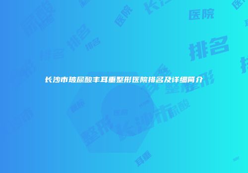 长沙市玻尿酸丰耳垂整形医院排名及详细简介
