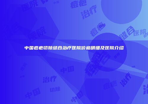 中国痘疤切除缝合治疗医院价格明细及医院介绍