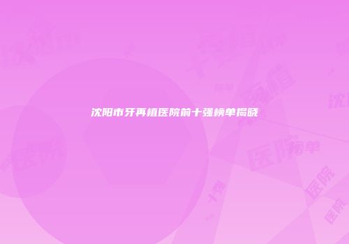 沈阳市牙再植医院前十强榜单揭晓