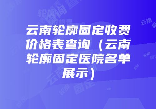云南轮廓固定收费价格表查询（云南轮廓固定医院名单展示）