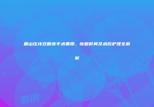 眉山压线双眼皮手术费用、恢复时间及术后护理全解析