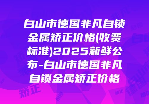 白山市德国非凡自锁金属矫正价格(收费标准)2025新鲜公布-白山市德国非凡自锁金属矫正价格