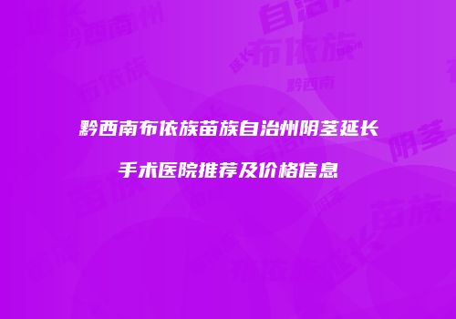 黔西南布依族苗族自治州阴茎延长手术医院推荐及价格信息