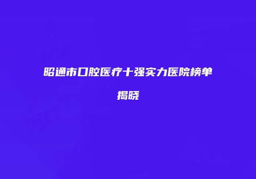 昭通市口腔医疗十强实力医院榜单揭晓